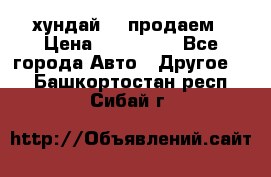 хундай 78 продаем › Цена ­ 650 000 - Все города Авто » Другое   . Башкортостан респ.,Сибай г.